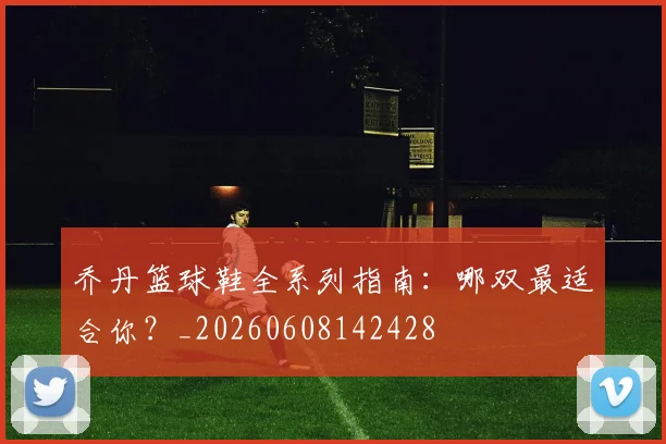 乔丹篮球鞋全系列指南：哪双最适合你？_20260608142428