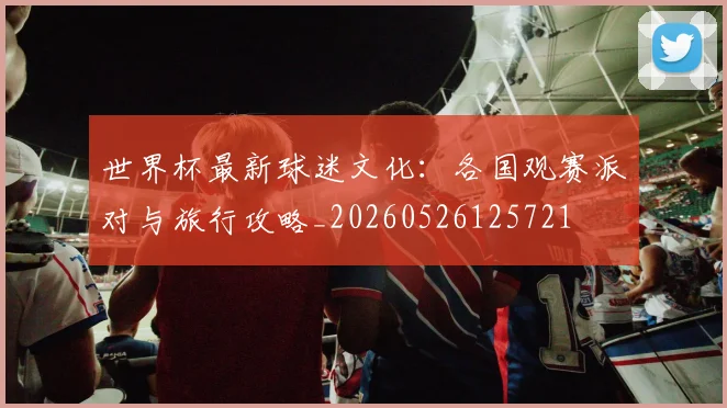 世界杯最新球迷文化:各国观赛派对与旅行攻略_20260526125721