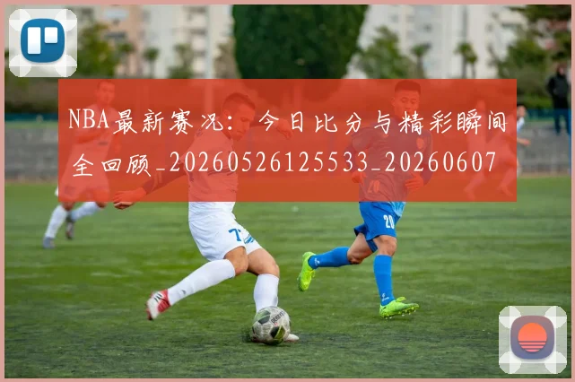 NBA最新赛况:今日比分与精彩瞬间全回顾_20260526125533_20260607160159