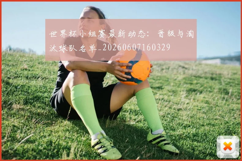 世界杯小组赛最新动态:晋级与淘汰球队名单_20260607160329