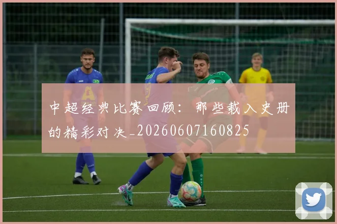 中超经典比赛回顾：那些载入史册的精彩对决_20260607160825