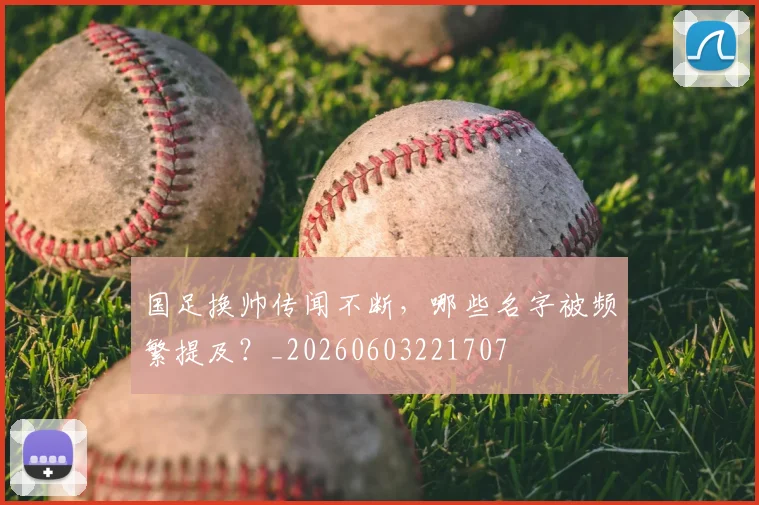 国足换帅传闻不断，哪些名字被频繁提及？_20260603221707