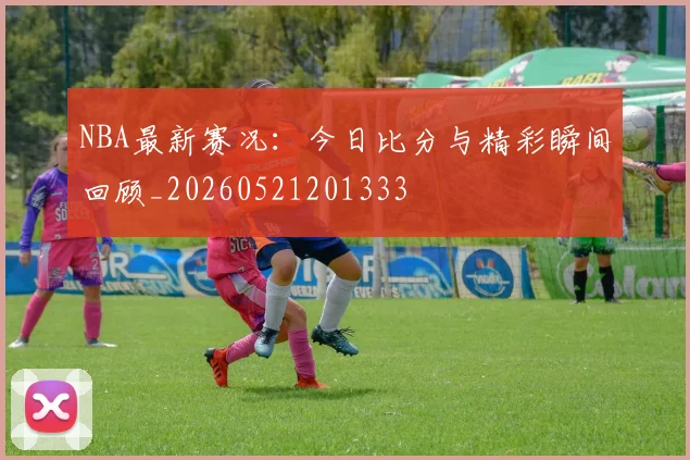 NBA最新赛况：今日比分与精彩瞬间回顾_20260521201333