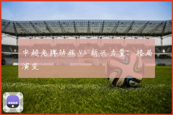 中超老牌劲旅 vs 新兴力量：格局演变