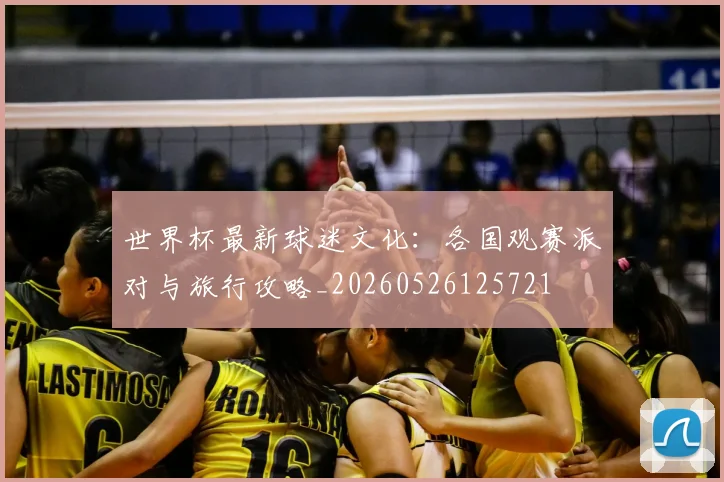 世界杯最新球迷文化：各国观赛派对与旅行攻略_20260526125721