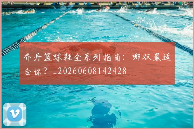 乔丹篮球鞋全系列指南：哪双最适合你？_20260608142428